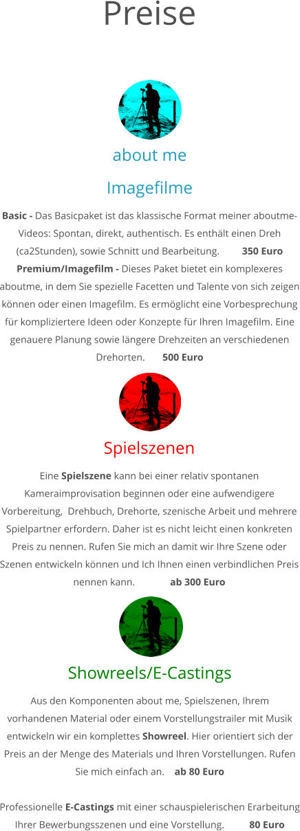 about me Imagefilme Basic - Das Basicpaket ist das klassische Format meiner aboutme-Videos: Spontan, direkt, authentisch. Es enthält einen Dreh (ca2Stunden), sowie Schnitt und Bearbeitung.         350 Euro Premium/Imagefilm - Dieses Paket bietet ein komplexeres aboutme, in dem Sie spezielle Facetten und Talente von sich zeigen können oder einen Imagefilm. Es ermöglicht eine Vorbesprechung für kompliziertere Ideen oder Konzepte für Ihren Imagefilm. Eine genauere Planung sowie längere Drehzeiten an verschiedenen Drehorten.       500 Euro Spielszenen Eine Spielszene kann bei einer relativ spontanen Kameraimprovisation beginnen oder eine aufwendigere Vorbereitung,  Drehbuch, Drehorte, szenische Arbeit und mehrere Spielpartner erfordern. Daher ist es nicht leicht einen konkreten Preis zu nennen. Rufen Sie mich an damit wir Ihre Szene oder Szenen entwickeln können und Ich Ihnen einen verbindlichen Preis nennen kann.              ab 300 Euro Showreels/E-Castings Aus den Komponenten about me, Spielszenen, Ihrem vorhandenen Material oder einem Vorstellungstrailer mit Musik entwickeln wir ein komplettes Showreel. Hier orientiert sich der Preis an der Menge des Materials und Ihren Vorstellungen. Rufen Sie mich einfach an.    ab 80 Euro  Professionelle E-Castings mit einer schauspielerischen Erarbeitung Ihrer Bewerbungsszenen und eine Vorstellung.          80 Euro             Preise